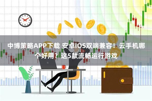 中博策略APP下载 安卓iOS双端兼容！云手机哪个好用？这5款流畅运行游戏