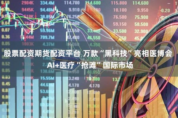 股票配资期货配资平台 万款“黑科技”亮相医博会  AI+医疗“抢滩”国际市场