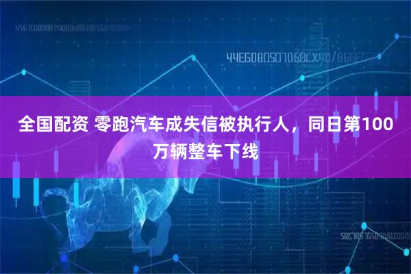 全国配资 零跑汽车成失信被执行人，同日第100万辆整车下线