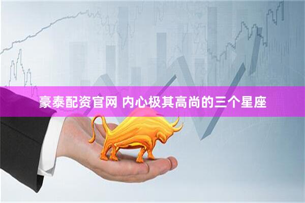 豪泰配资官网 内心极其高尚的三个星座