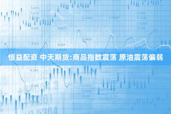 恒益配资 中天期货:商品指数震荡 原油震荡偏弱