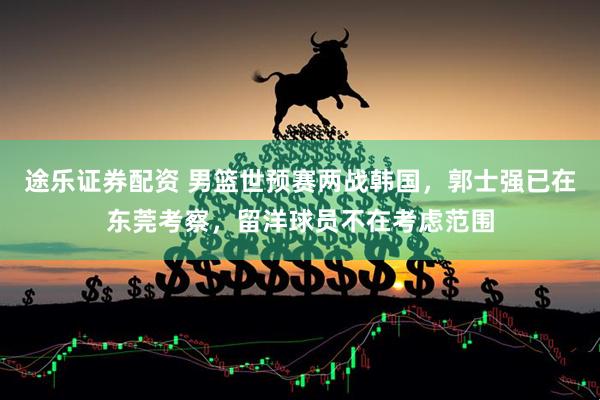 途乐证券配资 男篮世预赛两战韩国，郭士强已在东莞考察，留洋球员不在考虑范围
