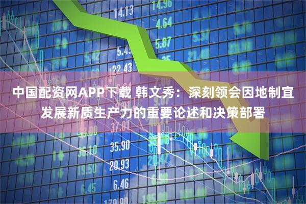 中国配资网APP下载 韩文秀：深刻领会因地制宜发展新质生产力的重要论述和决策部署