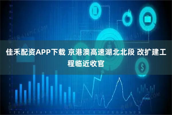 佳禾配资APP下载 京港澳高速湖北北段 改扩建工程临近收官