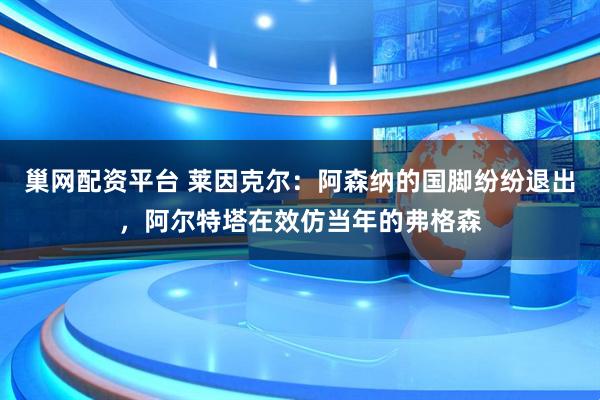 巢网配资平台 莱因克尔：阿森纳的国脚纷纷退出，阿尔特塔在效仿当年的弗格森