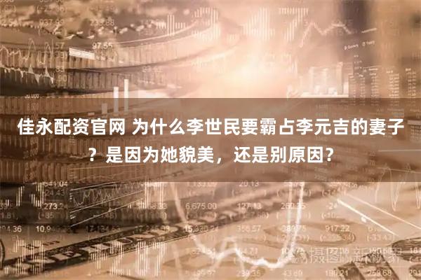 佳永配资官网 为什么李世民要霸占李元吉的妻子？是因为她貌美，还是别原因？