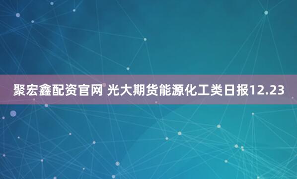 聚宏鑫配资官网 光大期货能源化工类日报12.23