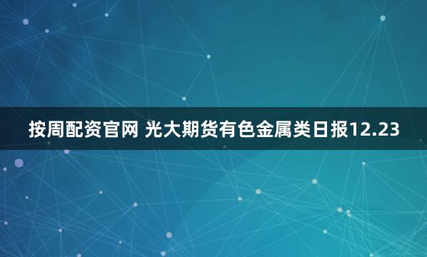 按周配资官网 光大期货有色金属类日报12.23