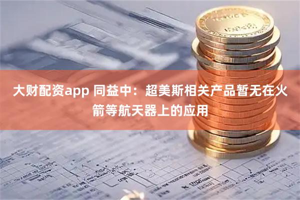 大财配资app 同益中：超美斯相关产品暂无在火箭等航天器上的应用