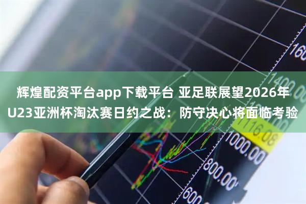 辉煌配资平台app下载平台 亚足联展望2026年U23亚洲杯淘汰赛日约之战：防守决心将面临考验