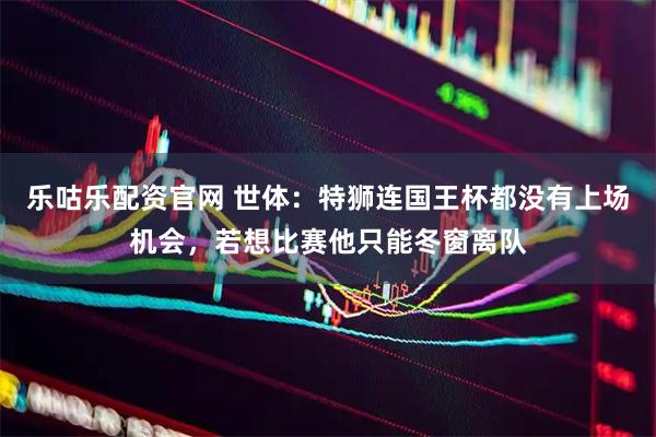 乐咕乐配资官网 世体：特狮连国王杯都没有上场机会，若想比赛他只能冬窗离队